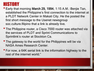 HISTORY
•Early that morning March 29, 1994, 1:15 A.M.: Benjie Tan,
established the Philippine’s first connection to the internet at
a PLDT Network Center in Makati City. He the posted the
first short message to the Usenet newsgroup
soc.culture.filipino that a link is already live.
•The Philippine router, a Cisco 7000 router was attached via
the services of PLDT and Sprint Communications to
Sprintlink’s router at Stockton Ca.
•The gateway to the world for the Philippines will be via
NASA Ames Research Center.
•For now, a 64K serial link is the information highway to the
rest of the internet world.”
 