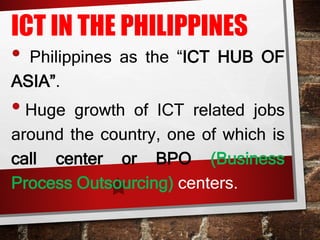 ICT IN THE PHILIPPINES
• Philippines as the “ICT HUB OF
ASIA”.
• Huge growth of ICT related jobs
around the country, one of which is
call center or BPO (Business
Process Outsourcing) centers.
 