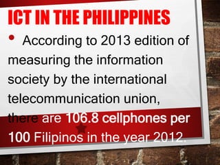 ICT IN THE PHILIPPINES
• According to 2013 edition of
measuring the information
society by the international
telecommunication union,
there are 106.8 cellphones per
100 Filipinos in the year 2012.
 