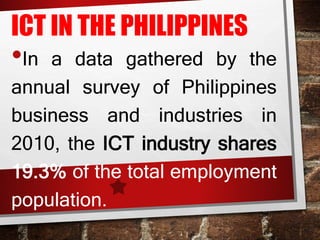 ICT IN THE PHILIPPINES
•In a data gathered by the
annual survey of Philippines
business and industries in
2010, the ICT industry shares
19.3% of the total employment
population.
 