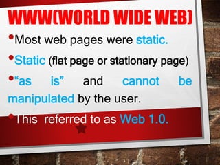 WWW(WORLD WIDE WEB)
•Most web pages were static.
•Static (flat page or stationary page)
•“as is” and cannot be
manipulated by the user.
•This referred to as Web 1.0.
 