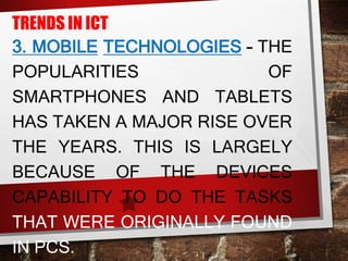 TRENDS IN ICT
3. MOBILE TECHNOLOGIES – THE
POPULARITIES OF
SMARTPHONES AND TABLETS
HAS TAKEN A MAJOR RISE OVER
THE YEARS. THIS IS LARGELY
BECAUSE OF THE DEVICES
CAPABILITY TO DO THE TASKS
THAT WERE ORIGINALLY FOUND
IN PCS.
 