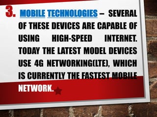3. MOBILE TECHNOLOGIES – SEVERAL
OF THESE DEVICES ARE CAPABLE OF
USING HIGH-SPEED INTERNET.
TODAY THE LATEST MODEL DEVICES
USE 4G NETWORKING(LTE), WHICH
IS CURRENTLY THE FASTEST MOBILE
NETWORK.
 