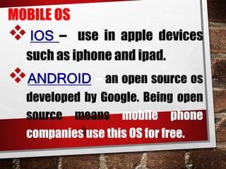 MOBILE OS
IOS – use in apple devices
such as iphone and ipad.
ANDROID – an open source os
developed by Google. Being open
source means mobile phone
companies use this OS for free.
 