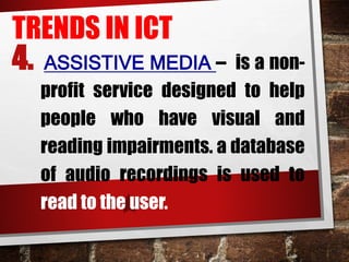 TRENDS IN ICT
4. ASSISTIVE MEDIA – is a non-
profit service designed to help
people who have visual and
reading impairments. a database
of audio recordings is used to
read to the user.
 