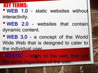 KEY TERMS:
• WEB 1.0 – static websites without
interactivity.
• WEB 2.0 – websites that contain
dynamic content.
• WEB 3.0 – a concept of the World
Wide Web that is designed to cater to
the individual user.
•STATIC – refers to the web that are
the same regardless of the user.
 