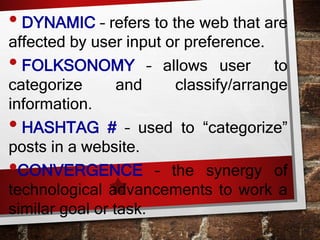 • DYNAMIC – refers to the web that are
affected by user input or preference.
• FOLKSONOMY – allows user to
categorize and classify/arrange
information.
• HASHTAG # – used to “categorize”
posts in a website.
•CONVERGENCE – the synergy of
technological advancements to work a
similar goal or task.
 