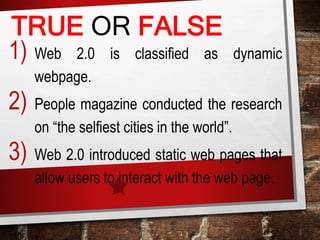TRUE OR FALSE
1) Web 2.0 is classified as dynamic
webpage.
2) People magazine conducted the research
on “the selfiest cities in the world”.
3) Web 2.0 introduced static web pages that
allow users to interact with the web page.
 