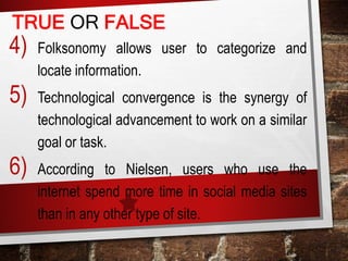 4) Folksonomy allows user to categorize and
locate information.
5) Technological convergence is the synergy of
technological advancement to work on a similar
goal or task.
6) According to Nielsen, users who use the
internet spend more time in social media sites
than in any other type of site.
TRUE OR FALSE
 