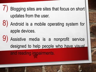 7) Blogging sites are sites that focus on short
updates from the user.
8) Android is a mobile operating system for
apple devices.
9) Assistive media is a nonprofit service
designed to help people who have visual
and reading impairments.
 