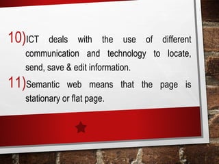 10)ICT deals with the use of different
communication and technology to locate,
send, save & edit information.
11)Semantic web means that the page is
stationary or flat page.
 