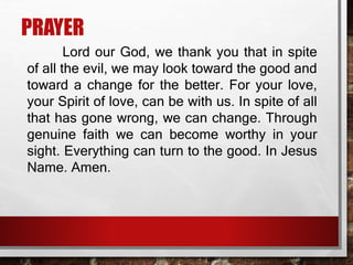 PRAYER
Lord our God, we thank you that in spite
of all the evil, we may look toward the good and
toward a change for the better. For your love,
your Spirit of love, can be with us. In spite of all
that has gone wrong, we can change. Through
genuine faith we can become worthy in your
sight. Everything can turn to the good. In Jesus
Name. Amen.
 