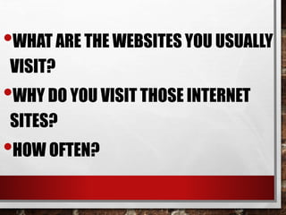 •WHAT ARE THE WEBSITES YOU USUALLY
VISIT?
•WHY DO YOU VISIT THOSE INTERNET
SITES?
•HOW OFTEN?
 