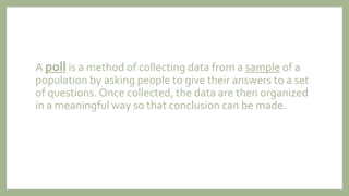 A poll is a method of collecting data from a sample of a
population by asking people to give their answers to a set
of questions. Once collected, the data are then organized
in a meaningful way so that conclusion can be made.
 