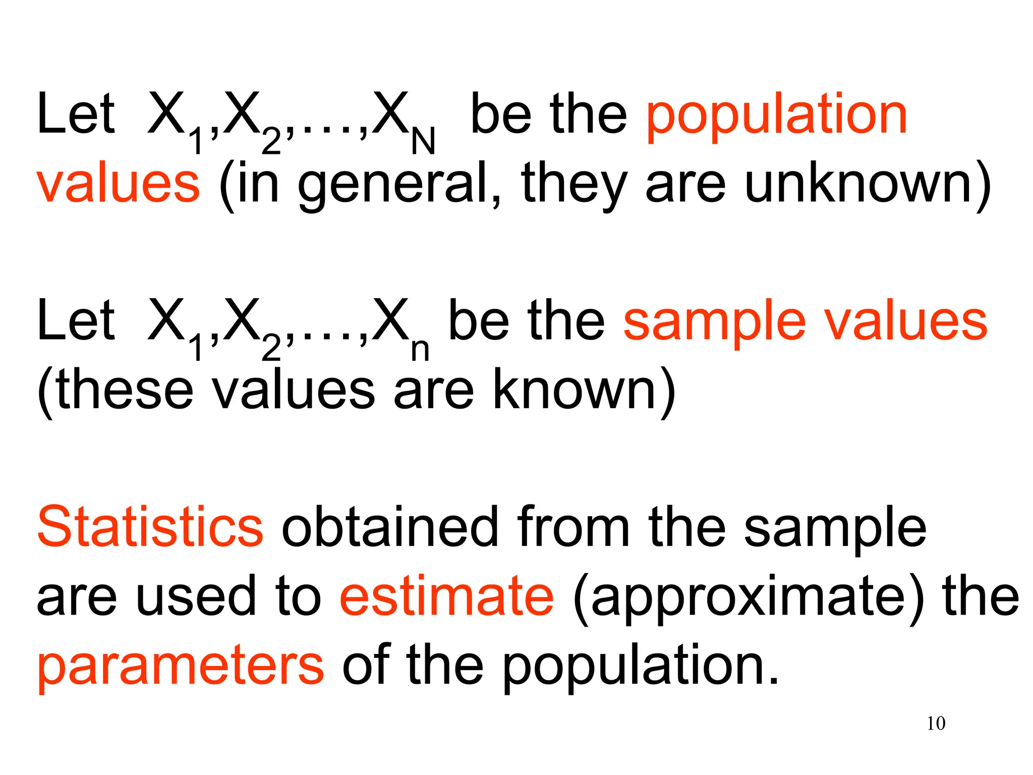 Let X1
,X2
,…,XN
be the population
values (in general, they are unknown)
Let X1
,X2
,…,Xn
be the sample values
(these values are known)
Statistics obtained from the sample
are used to estimate (approximate) the
parameters of the population.
10
 