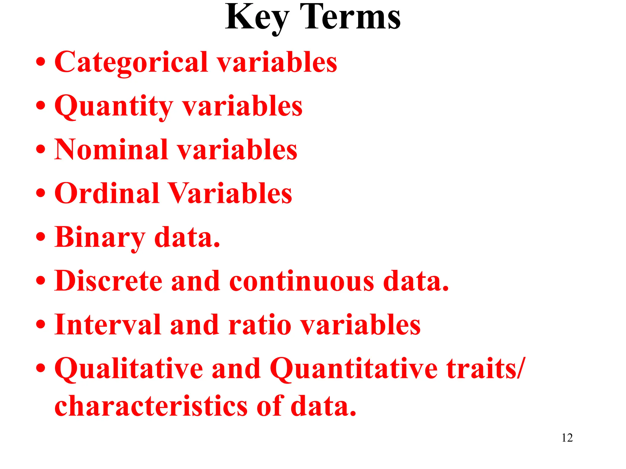 Key Terms
• Categorical variables
• Quantity variables
• Nominal variables
• Ordinal Variables
• Binary data.
• Discrete and continuous data.
• Interval and ratio variables
• Qualitative and Quantitative traits/
characteristics of data.
12
 
