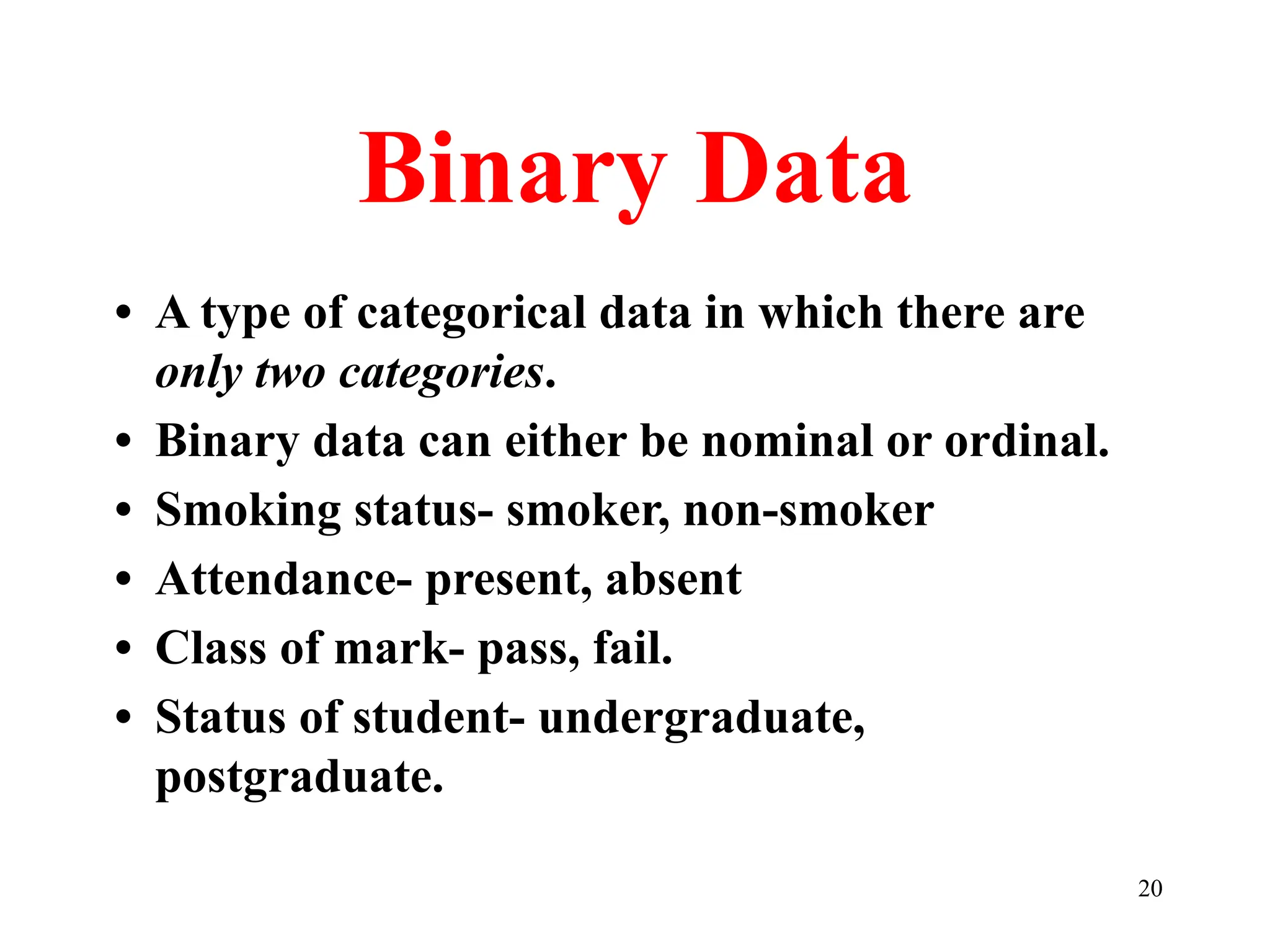 Binary Data
• A type of categorical data in which there are
only two categories.
• Binary data can either be nominal or ordinal.
• Smoking status- smoker, non-smoker
• Attendance- present, absent
• Class of mark- pass, fail.
• Status of student- undergraduate,
postgraduate.
20
 