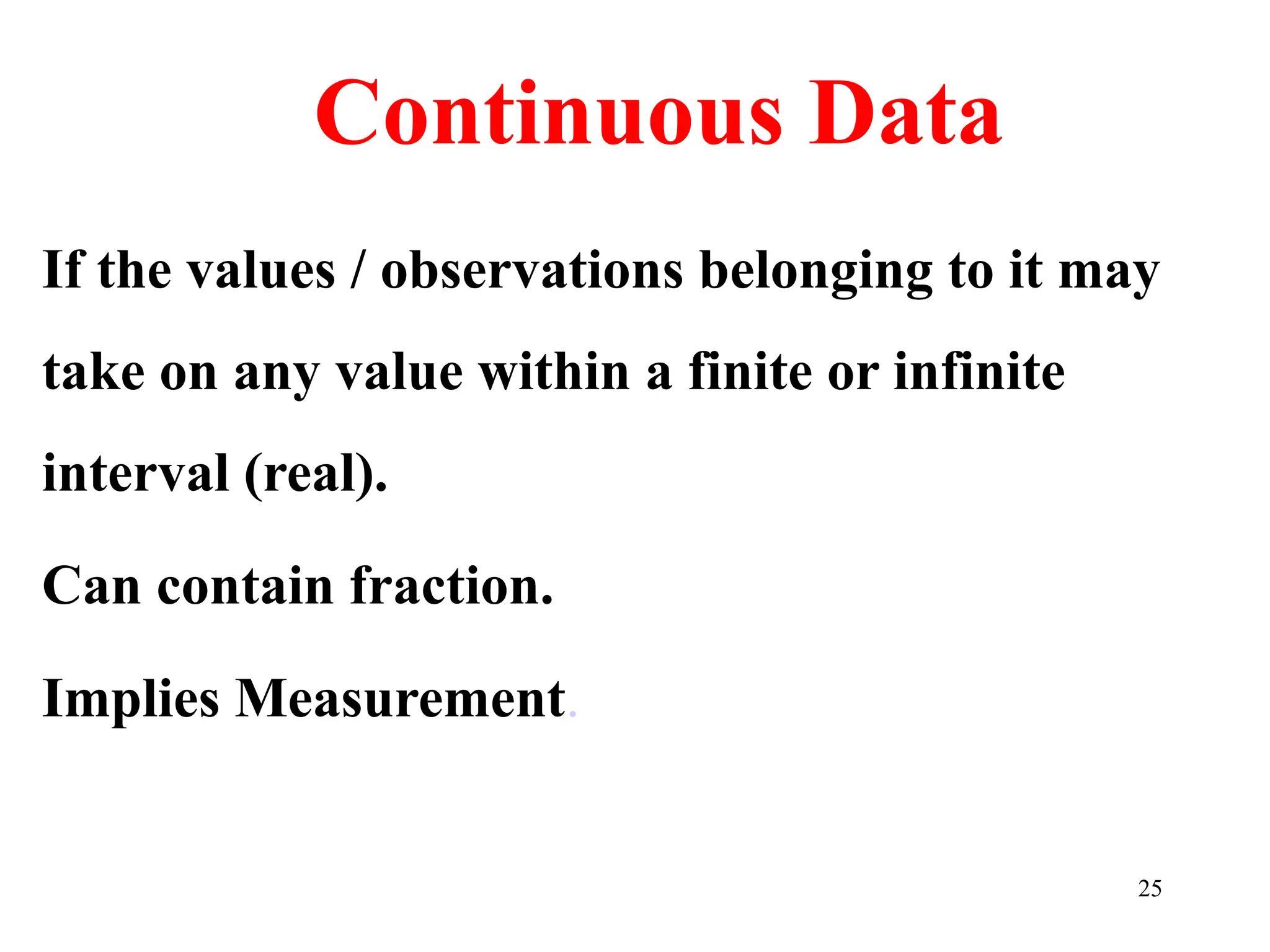 Continuous Data
If the values / observations belonging to it may
take on any value within a finite or infinite
interval (real).
Can contain fraction.
Implies Measurement.
25
 