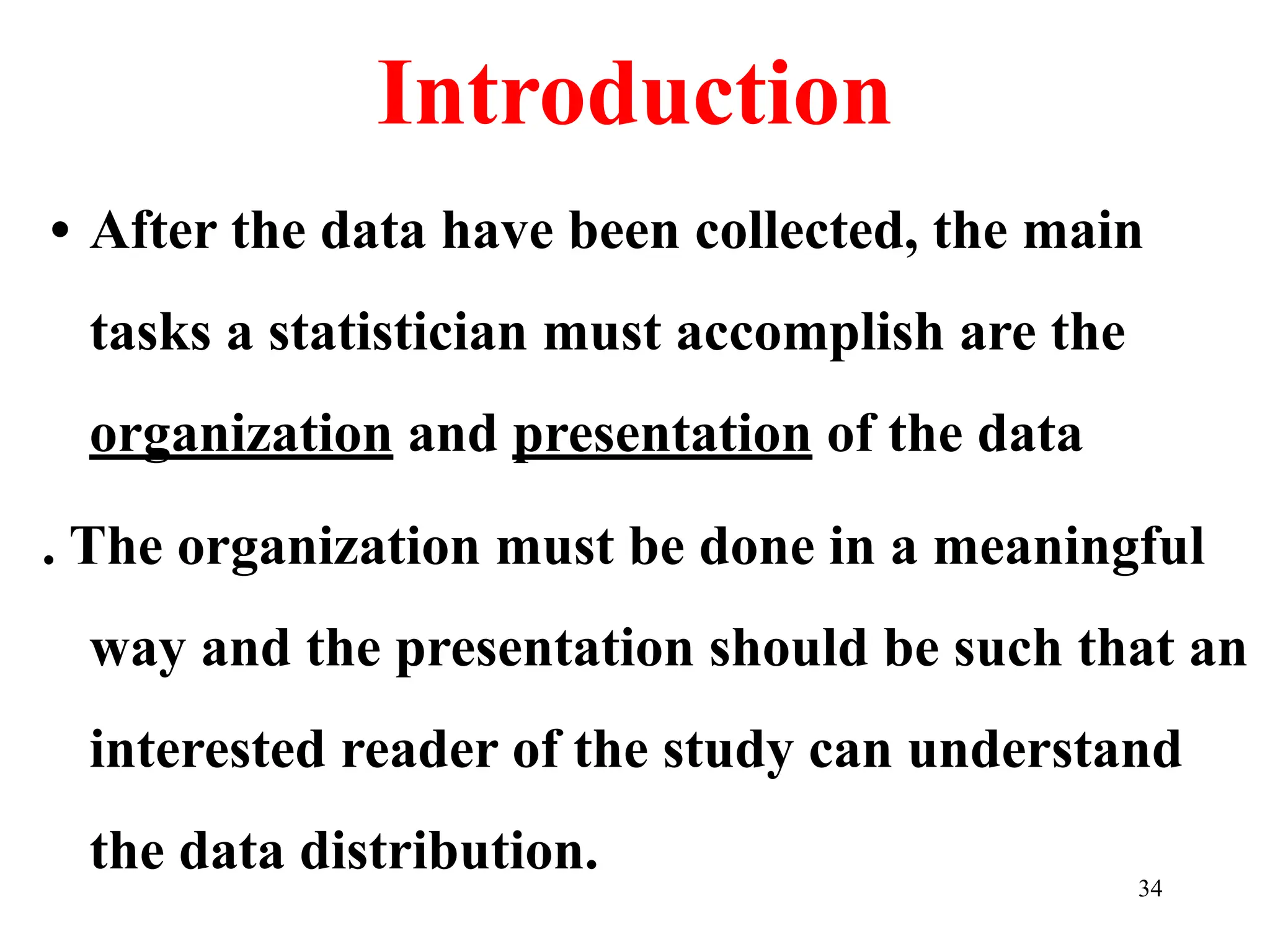 Introduction
• After the data have been collected, the main
tasks a statistician must accomplish are the
organization and presentation of the data
. The organization must be done in a meaningful
way and the presentation should be such that an
interested reader of the study can understand
the data distribution. 34
 
