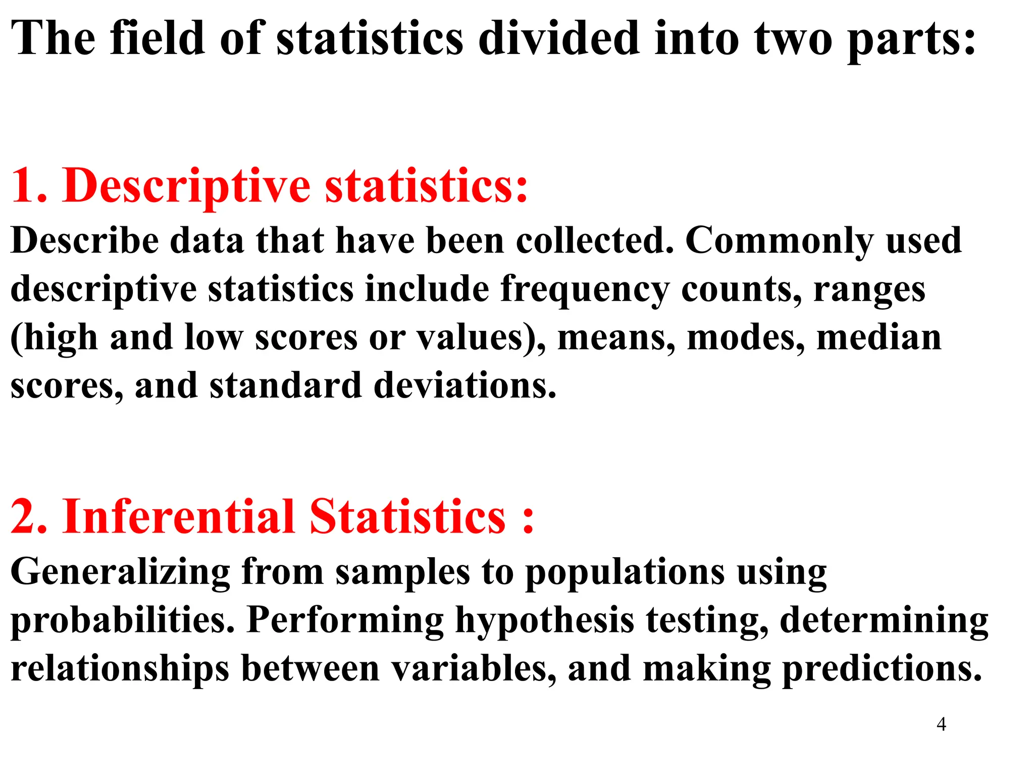 The field of statistics divided into two parts:
1. Descriptive statistics:
Describe data that have been collected. Commonly used
descriptive statistics include frequency counts, ranges
(high and low scores or values), means, modes, median
scores, and standard deviations.
2. Inferential Statistics :
Generalizing from samples to populations using
probabilities. Performing hypothesis testing, determining
relationships between variables, and making predictions.
4
 