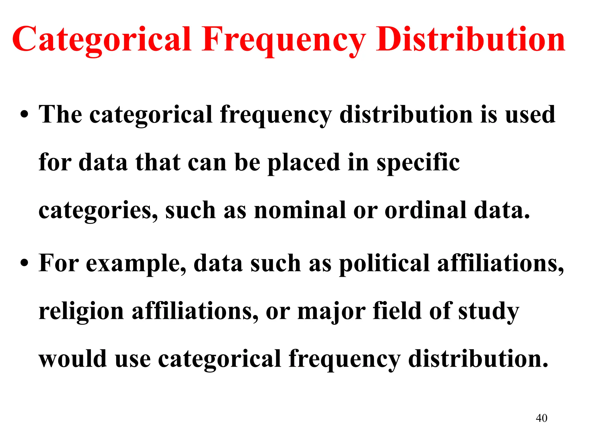 Categorical Frequency Distribution
• The categorical frequency distribution is used
for data that can be placed in specific
categories, such as nominal or ordinal data.
• For example, data such as political affiliations,
religion affiliations, or major field of study
would use categorical frequency distribution.
40
 