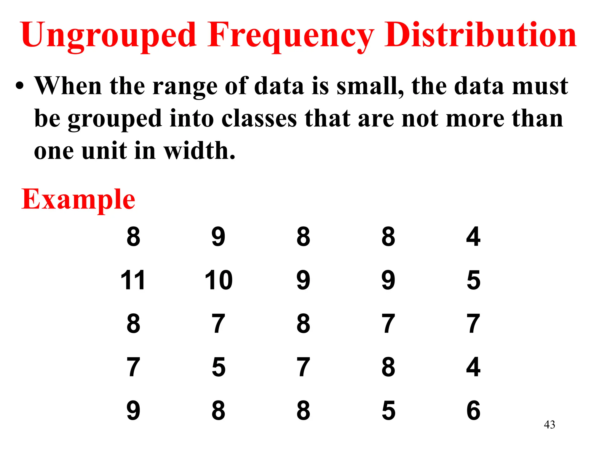 Ungrouped Frequency Distribution
• When the range of data is small, the data must
be grouped into classes that are not more than
one unit in width.
8 9 8 8 4
11 10 9 9 5
8 7 8 7 7
7 5 7 8 4
9 8 8 5 6
Example
43
 