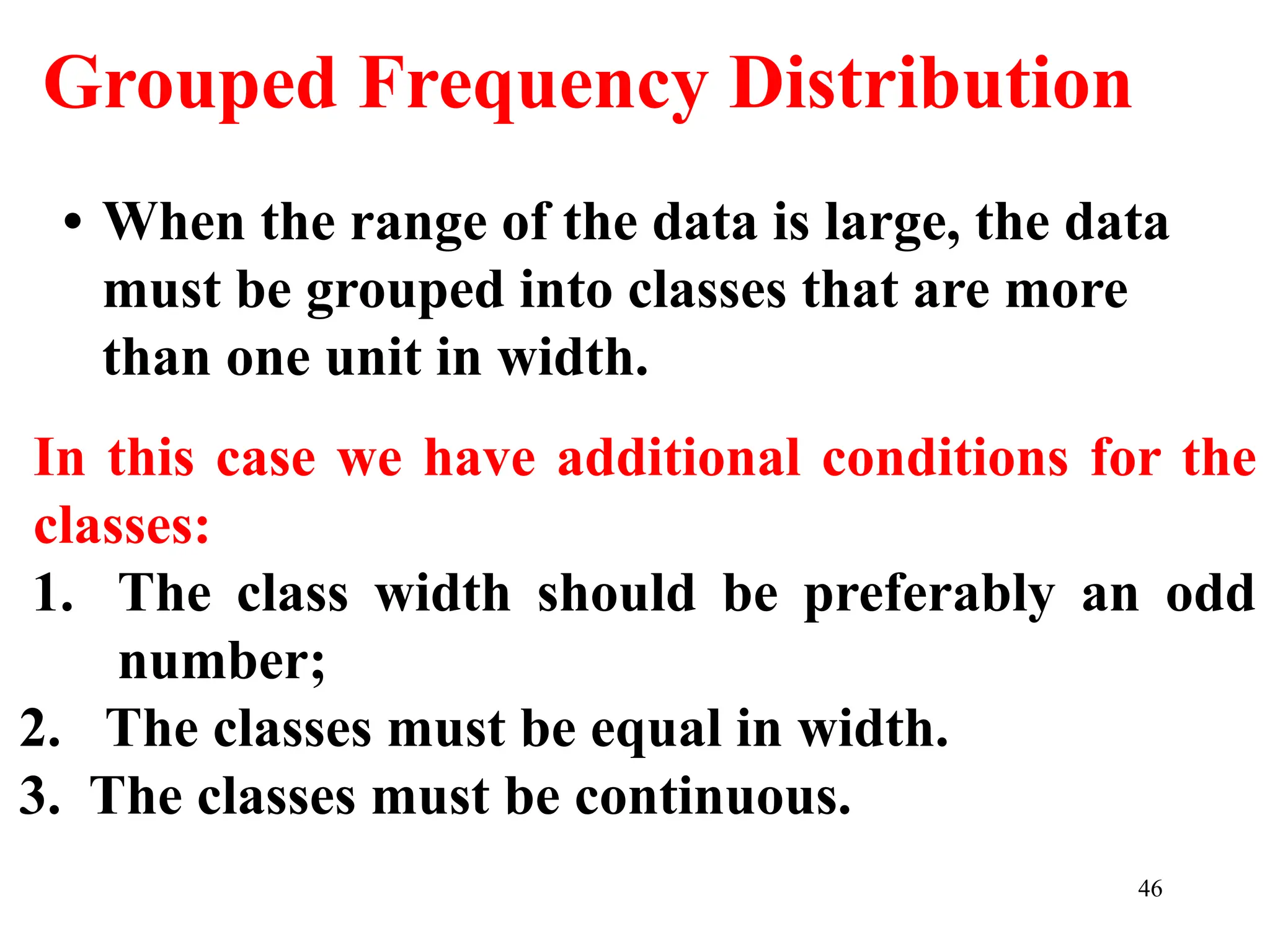 Grouped Frequency Distribution
• When the range of the data is large, the data
must be grouped into classes that are more
than one unit in width.
In this case we have additional conditions for the
classes:
1. The class width should be preferably an odd
number;
2. The classes must be equal in width.
3. The classes must be continuous.
46
 