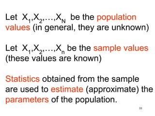 Let X1
,X2
,…,XN
be the population
values (in general, they are unknown)
Let X1
,X2
,…,Xn
be the sample values
(these values are known)
Statistics obtained from the sample
are used to estimate (approximate) the
parameters of the population.
10
 