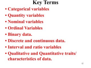 Key Terms
• Categorical variables
• Quantity variables
• Nominal variables
• Ordinal Variables
• Binary data.
• Discrete and continuous data.
• Interval and ratio variables
• Qualitative and Quantitative traits/
characteristics of data.
12
 