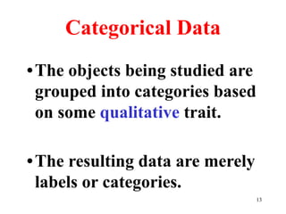 Categorical Data
•The objects being studied are
grouped into categories based
on some qualitative trait.
•The resulting data are merely
labels or categories.
13
 