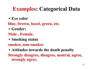 Examples: Categorical Data
• Eye color
blue, brown, hazel, green, etc.
• Gender:
Male , Female.
• Smoking status
smoker, non-smoker
• Attitudes towards the death penalty
Strongly disagree, disagree, neutral, agree,
strongly agree.
14
 