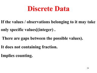 Discrete Data
If the values / observations belonging to it may take
only specific values[(integer) .
There are gaps between the possible values).
It does not containing fraction.
Implies counting.
24
 