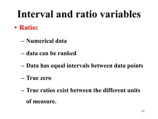 Interval and ratio variables
• Ratio:
– Numerical data
– data can be ranked
– Data has equal intervals between data points
– True zero
– True ratios exist between the different units
of measure.
31
 