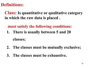 Class: Is quantitative or qualitative category
in which the raw data is placed .
must satisfy the following conditions:
1. There is usually between 5 and 20
classes;
2. The classes must be mutually exclusive;
3. The classes must be exhaustive.
Definitions:
36
 