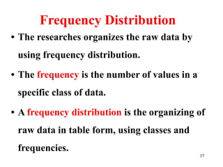 Frequency Distribution
• The researches organizes the raw data by
using frequency distribution.
• The frequency is the number of values in a
specific class of data.
• A frequency distribution is the organizing of
raw data in table form, using classes and
frequencies.
37
 