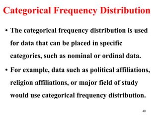 Categorical Frequency Distribution
• The categorical frequency distribution is used
for data that can be placed in specific
categories, such as nominal or ordinal data.
• For example, data such as political affiliations,
religion affiliations, or major field of study
would use categorical frequency distribution.
40
 