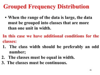 Grouped Frequency Distribution
• When the range of the data is large, the data
must be grouped into classes that are more
than one unit in width.
In this case we have additional conditions for the
classes:
1. The class width should be preferably an odd
number;
2. The classes must be equal in width.
3. The classes must be continuous.
46
 