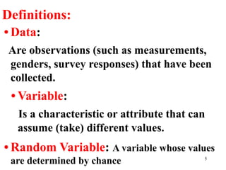 Definitions:
• Data:
Are observations (such as measurements,
genders, survey responses) that have been
collected.
• Variable:
Is a characteristic or attribute that can
assume (take) different values.
• Random Variable: A variable whose values
are determined by chance 5
 