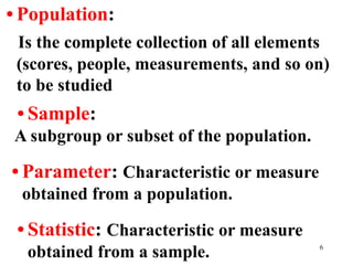 • Population:
Is the complete collection of all elements
(scores, people, measurements, and so on)
to be studied
• Sample:
A subgroup or subset of the population.
• Parameter: Characteristic or measure
obtained from a population.
• Statistic: Characteristic or measure
obtained from a sample. 6
 