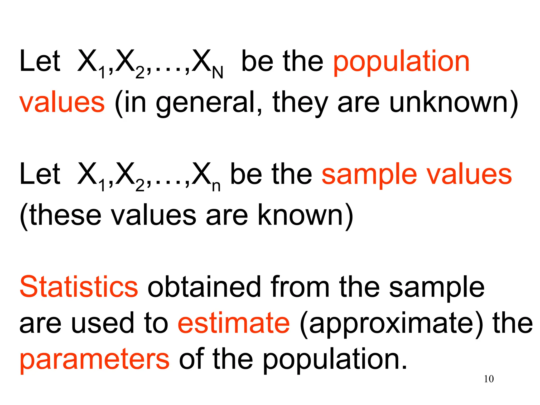 Let X1,X2,…,XN be the population
values (in general, they are unknown)
Let X1,X2,…,Xn be the sample values
(these values are known)
Statistics obtained from the sample
are used to estimate (approximate) the
parameters of the population. 10
 