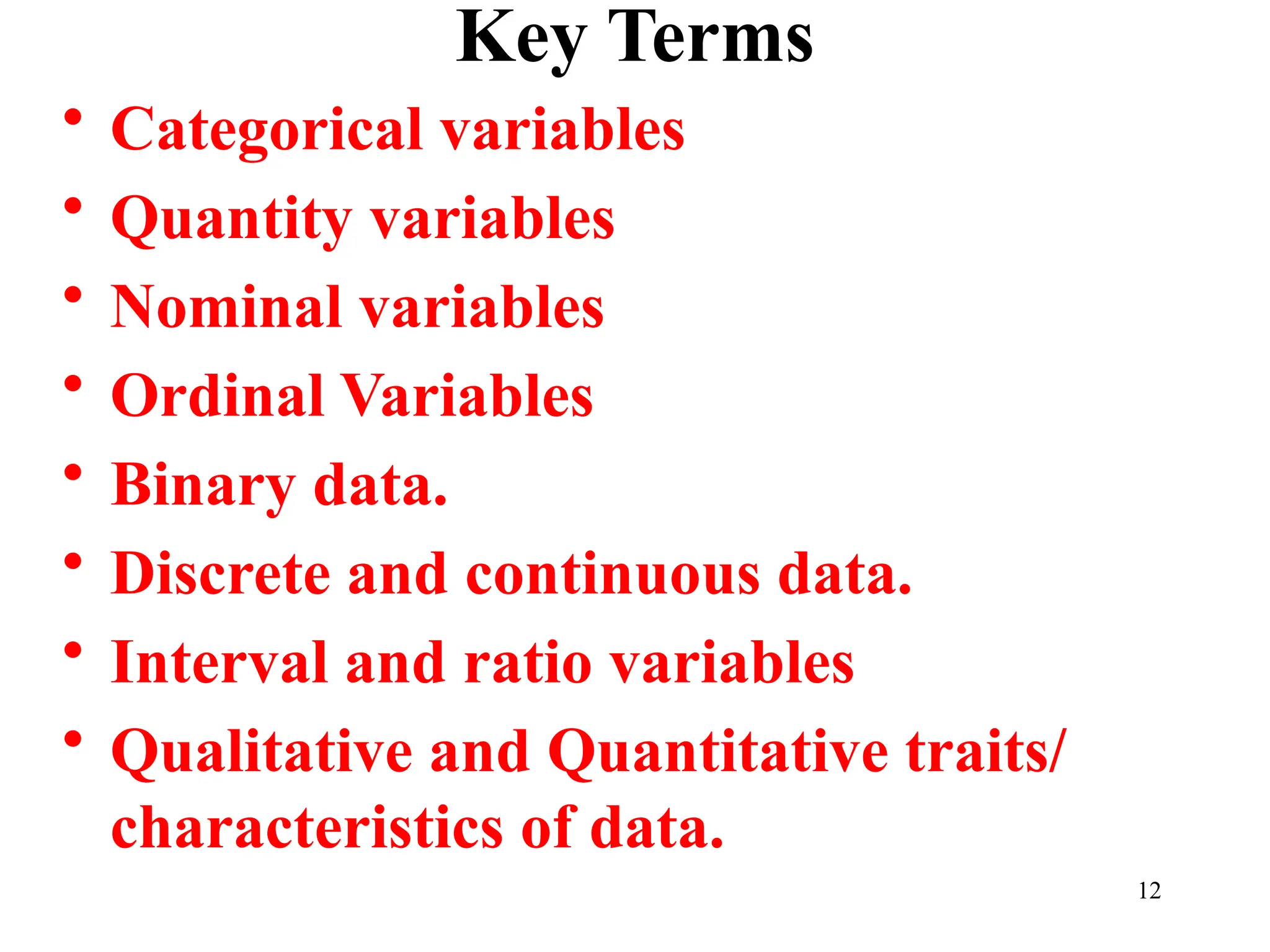 Key Terms
• Categorical variables
• Quantity variables
• Nominal variables
• Ordinal Variables
• Binary data.
• Discrete and continuous data.
• Interval and ratio variables
• Qualitative and Quantitative traits/
characteristics of data.
12
 