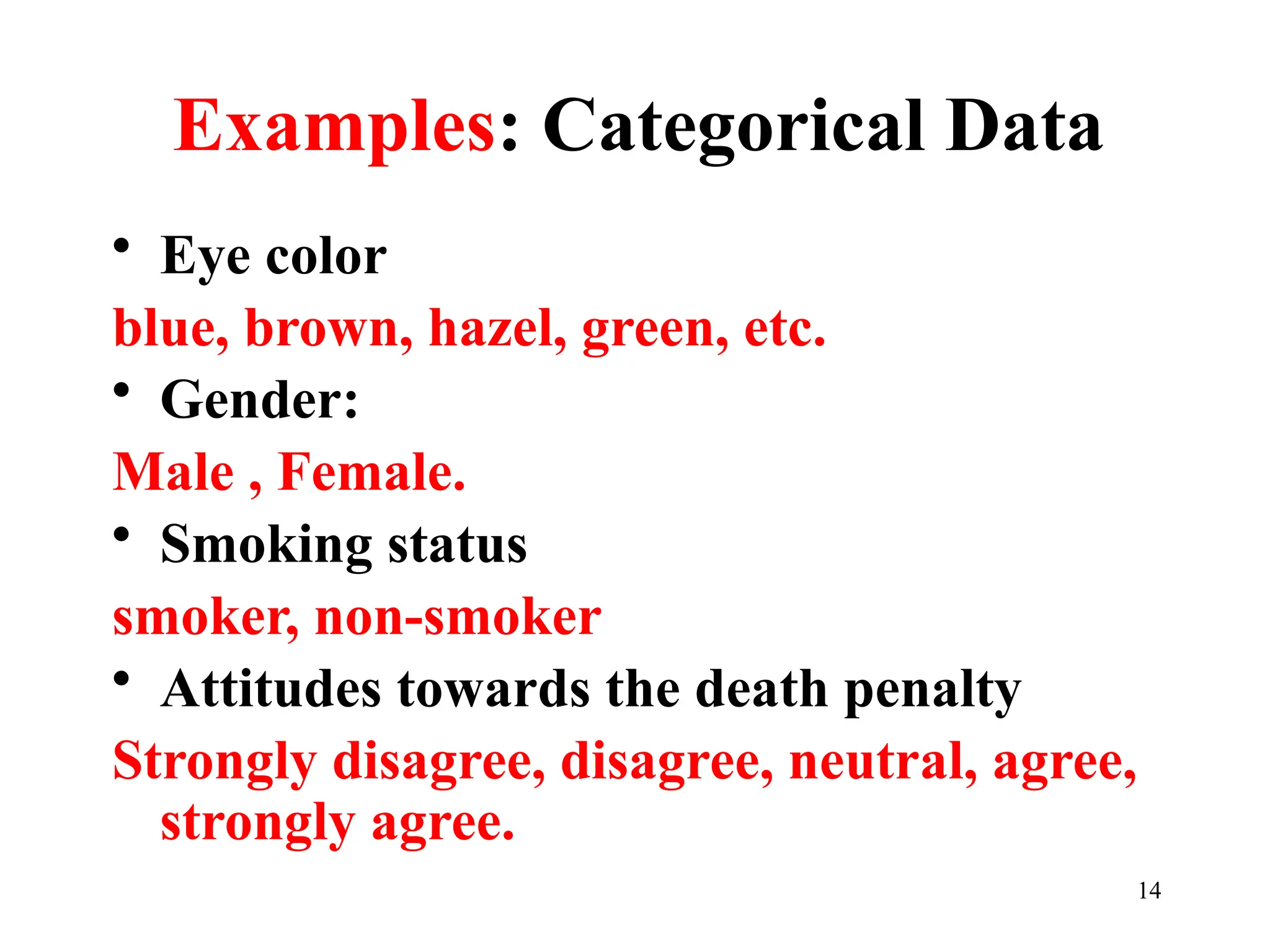 Examples: Categorical Data
• Eye color
blue, brown, hazel, green, etc.
• Gender:
Male , Female.
• Smoking status
smoker, non-smoker
• Attitudes towards the death penalty
Strongly disagree, disagree, neutral, agree,
strongly agree.
14
 