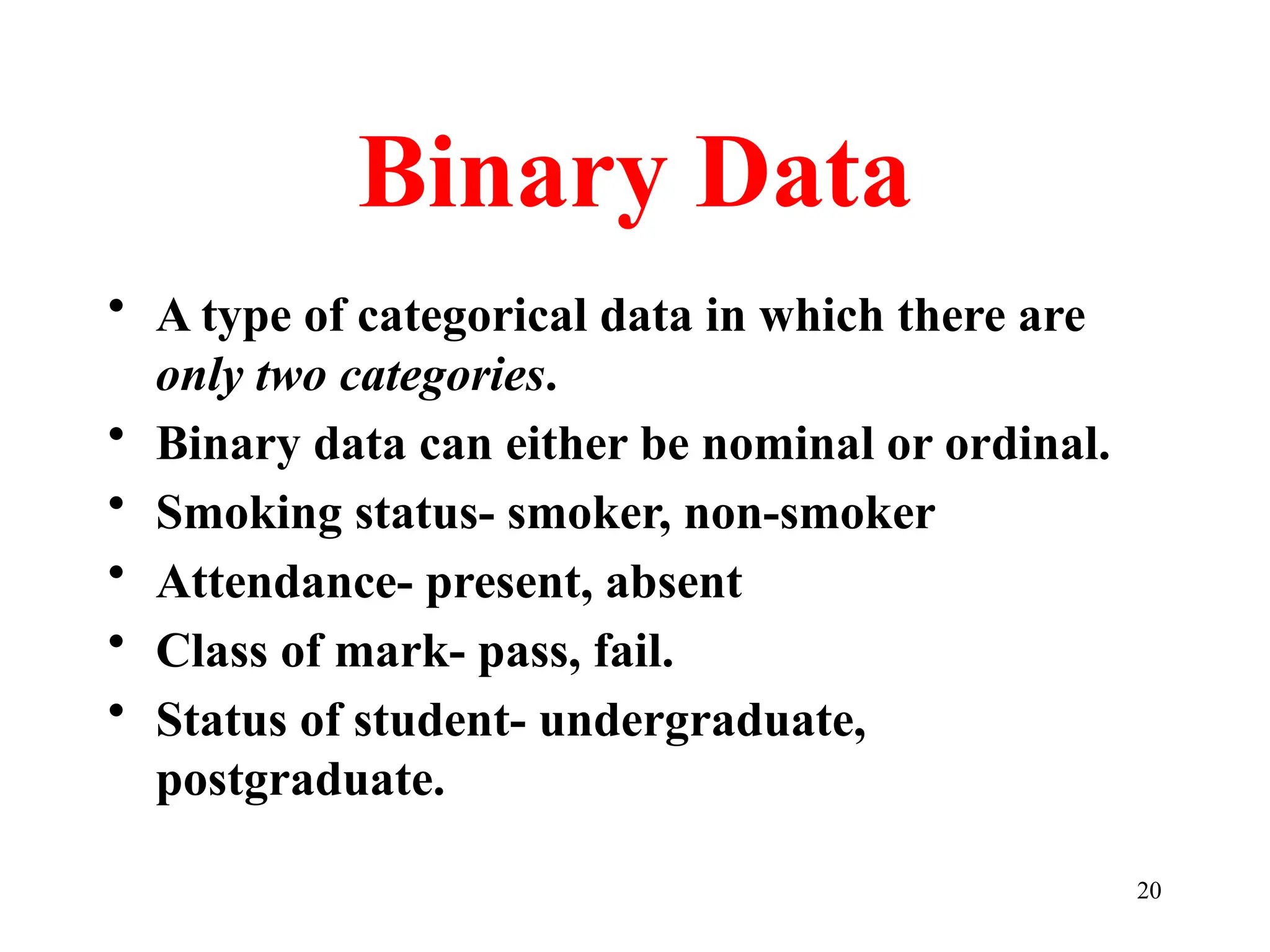 Binary Data
• A type of categorical data in which there are
only two categories.
• Binary data can either be nominal or ordinal.
• Smoking status- smoker, non-smoker
• Attendance- present, absent
• Class of mark- pass, fail.
• Status of student- undergraduate,
postgraduate.
20
 