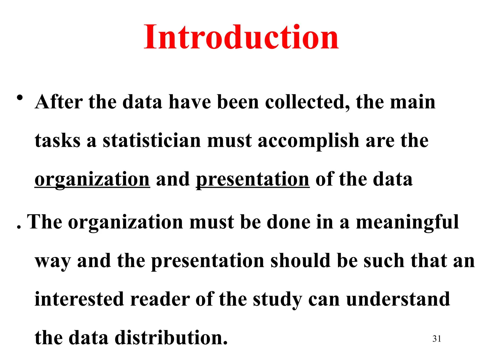 Introduction
• After the data have been collected, the main
tasks a statistician must accomplish are the
organization and presentation of the data
. The organization must be done in a meaningful
way and the presentation should be such that an
interested reader of the study can understand
the data distribution. 31
 
