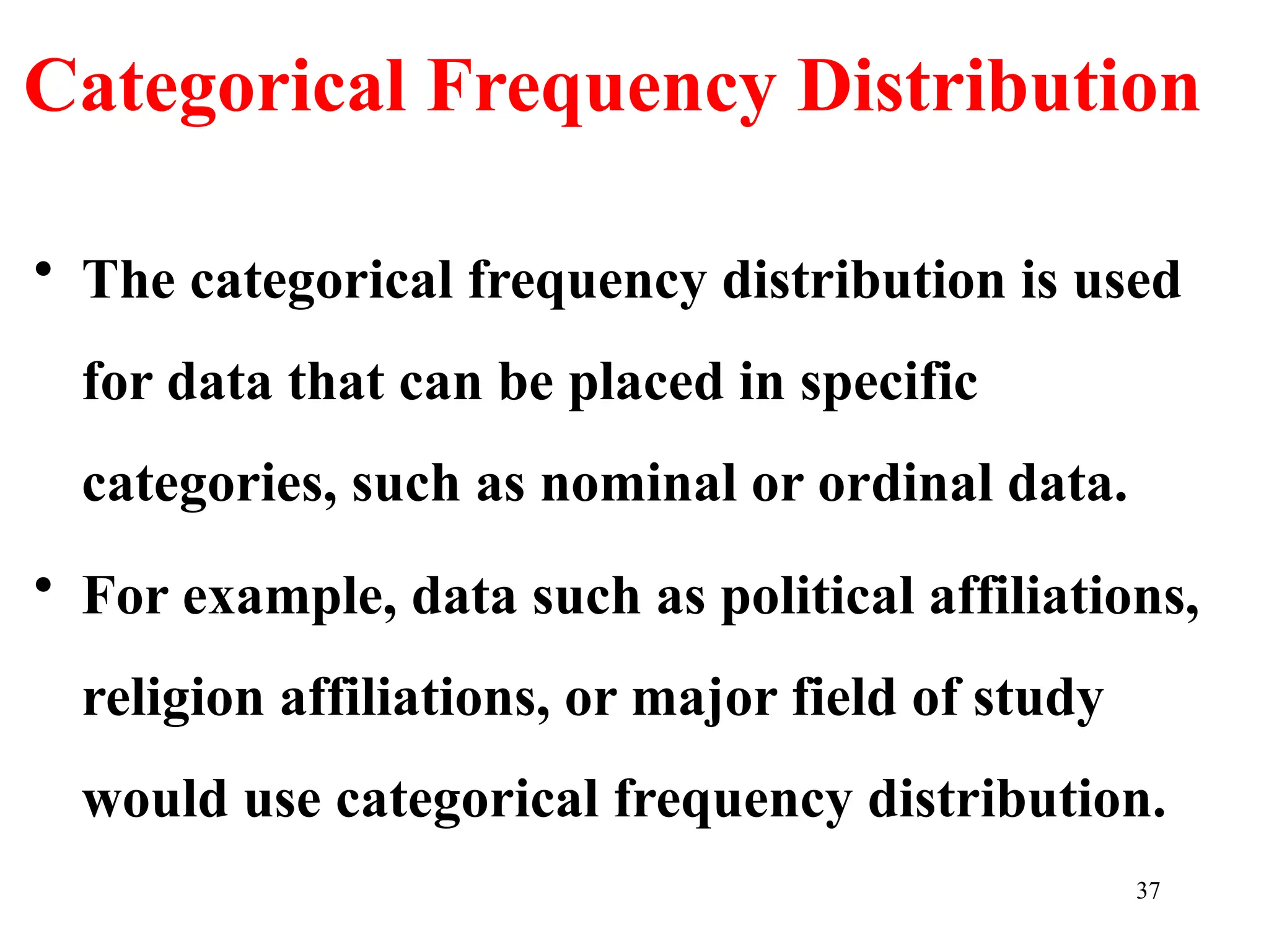 Categorical Frequency Distribution
• The categorical frequency distribution is used
for data that can be placed in specific
categories, such as nominal or ordinal data.
• For example, data such as political affiliations,
religion affiliations, or major field of study
would use categorical frequency distribution.
37
 