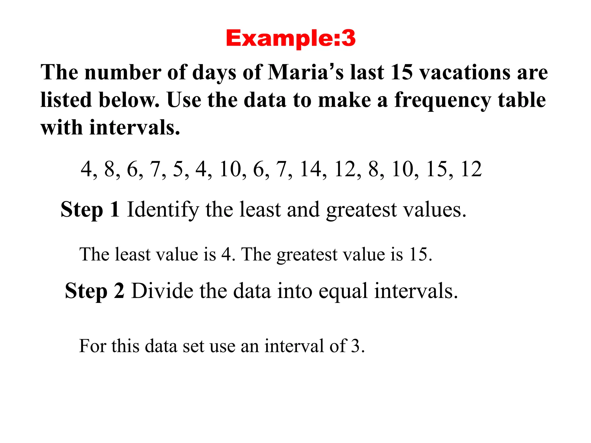 Example:3
The number of days of Maria’s last 15 vacations are
listed below. Use the data to make a frequency table
with intervals.
4, 8, 6, 7, 5, 4, 10, 6, 7, 14, 12, 8, 10, 15, 12
Step 1 Identify the least and greatest values.
The least value is 4. The greatest value is 15.
Step 2 Divide the data into equal intervals.
For this data set use an interval of 3.
 