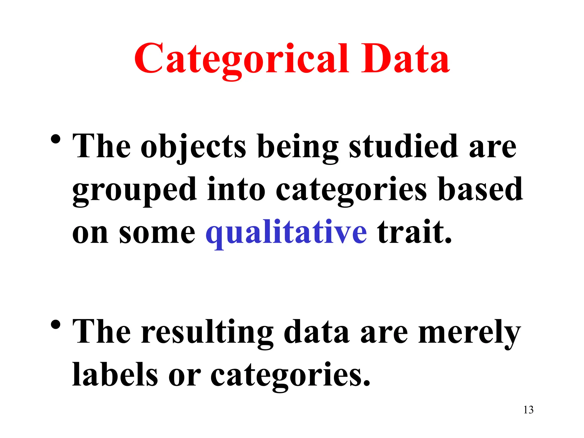 Categorical Data
• The objects being studied are
grouped into categories based
on some qualitative trait.
• The resulting data are merely
labels or categories.
13
 