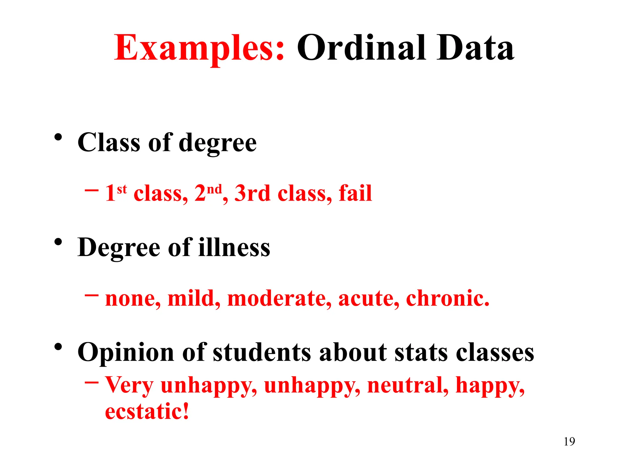 Examples: Ordinal Data
• Class of degree
– 1st
class, 2nd
, 3rd class, fail
• Degree of illness
– none, mild, moderate, acute, chronic.
• Opinion of students about stats classes
– Very unhappy, unhappy, neutral, happy,
ecstatic!
19
 