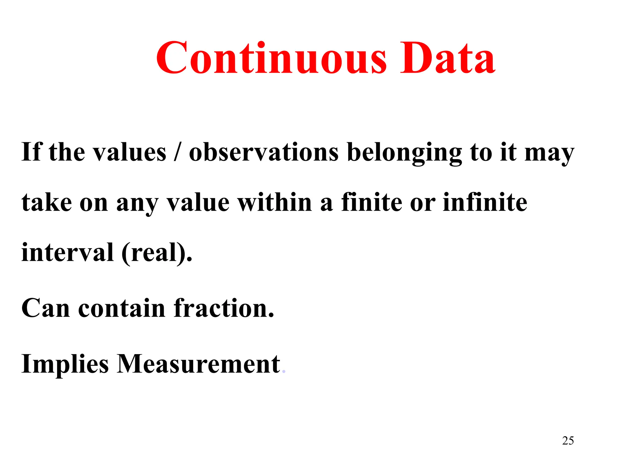 Continuous Data
If the values / observations belonging to it may
take on any value within a finite or infinite
interval (real).
Can contain fraction.
Implies Measurement.
25
 