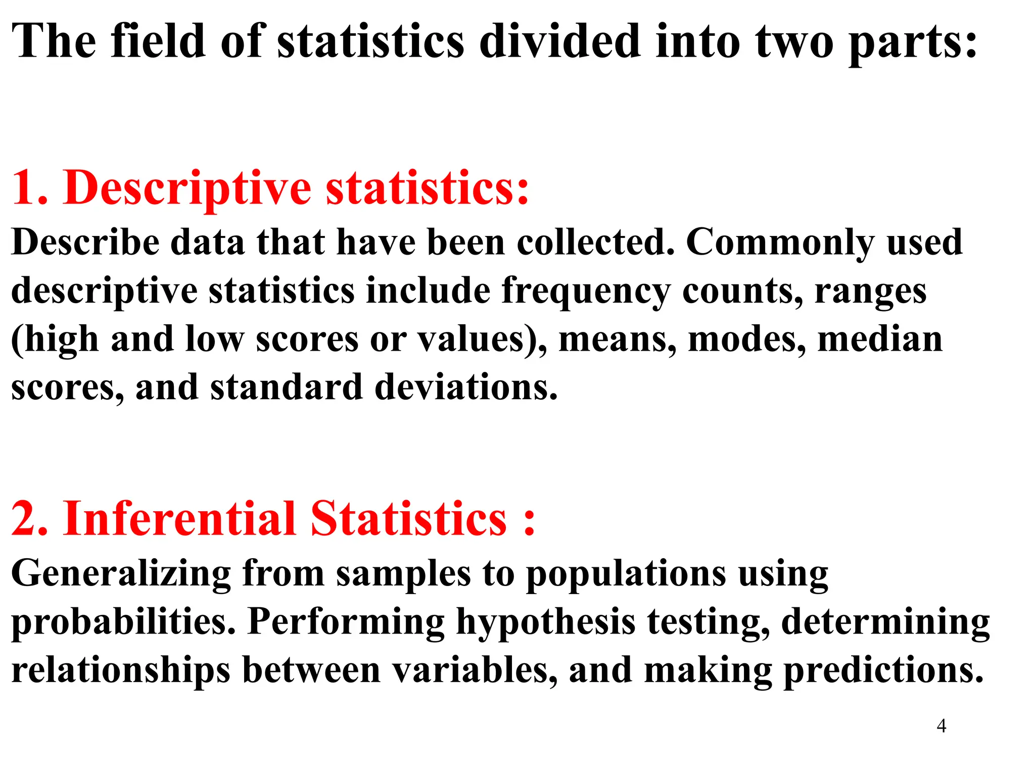 The field of statistics divided into two parts:
1. Descriptive statistics:
Describe data that have been collected. Commonly used
descriptive statistics include frequency counts, ranges
(high and low scores or values), means, modes, median
scores, and standard deviations.
2. Inferential Statistics :
Generalizing from samples to populations using
probabilities. Performing hypothesis testing, determining
relationships between variables, and making predictions.
4
 